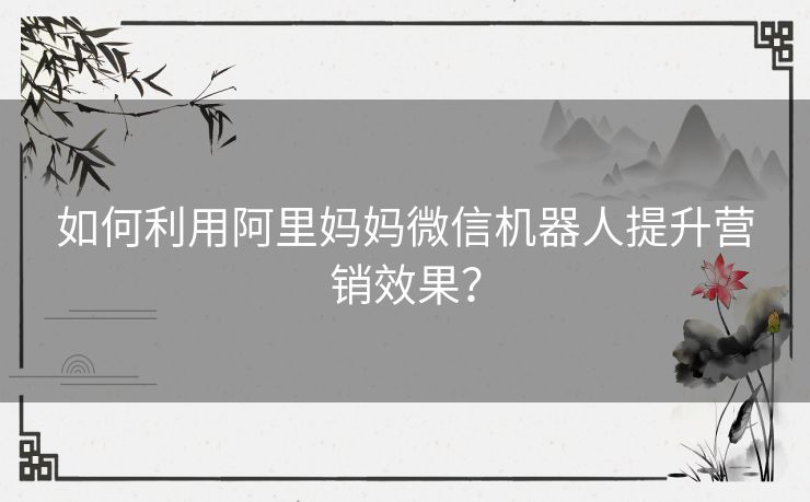 如何利用阿里妈妈微信机器人提升营销效果？