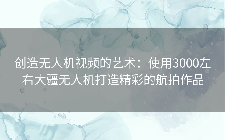 创造无人机视频的艺术：使用3000左右大疆无人机打造精彩的航拍作品