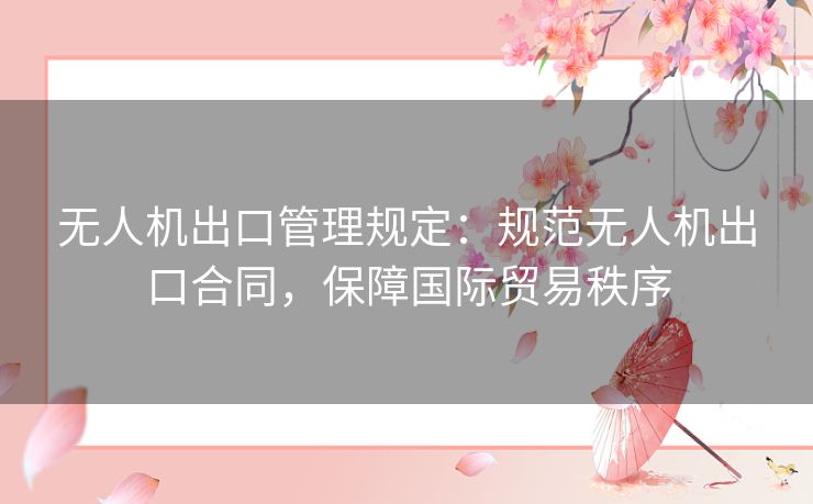 无人机出口管理规定：规范无人机出口合同，保障国际贸易秩序