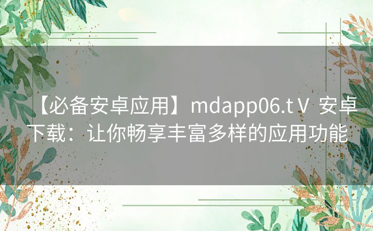 【必备安卓应用】mdapp06.tⅤ 安卓下载：让你畅享丰富多样的应用功能