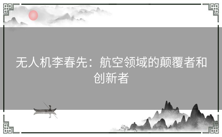 无人机李春先：航空领域的颠覆者和创新者