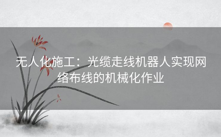 无人化施工：光缆走线机器人实现网络布线的机械化作业