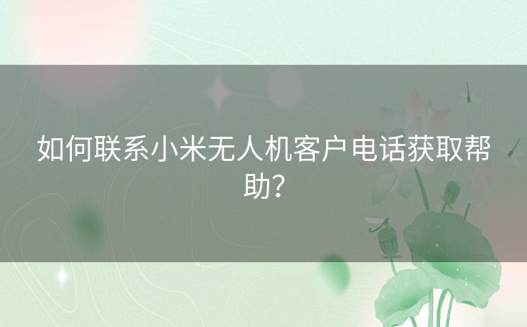 如何联系小米无人机客户电话获取帮助？