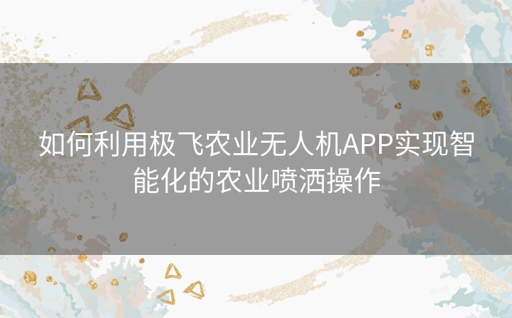 如何利用极飞农业无人机APP实现智能化的农业喷洒操作