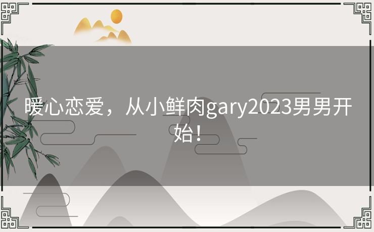 暖心恋爱，从小鲜肉gary2023男男开始！