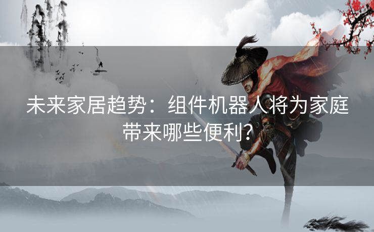 未来家居趋势：组件机器人将为家庭带来哪些便利？