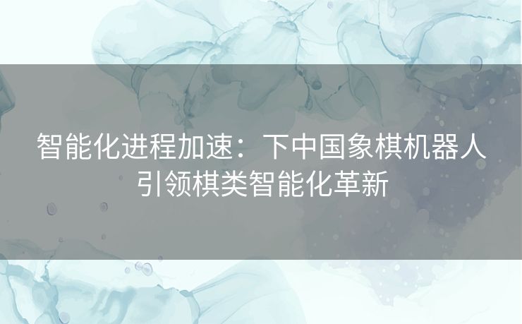 智能化进程加速：下中国象棋机器人引领棋类智能化革新