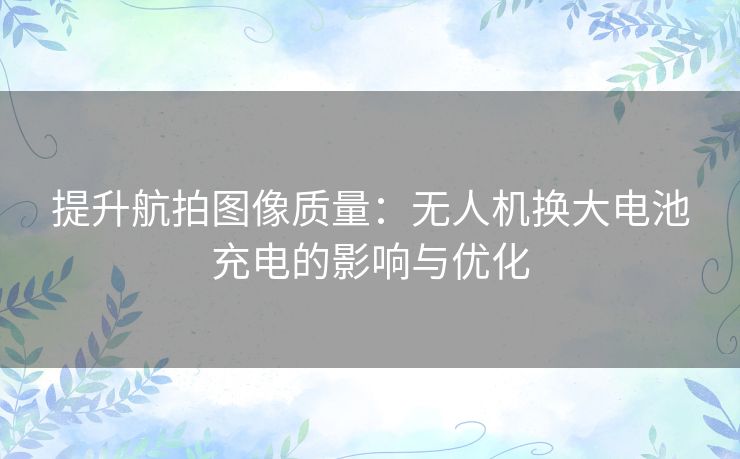 提升航拍图像质量：无人机换大电池充电的影响与优化