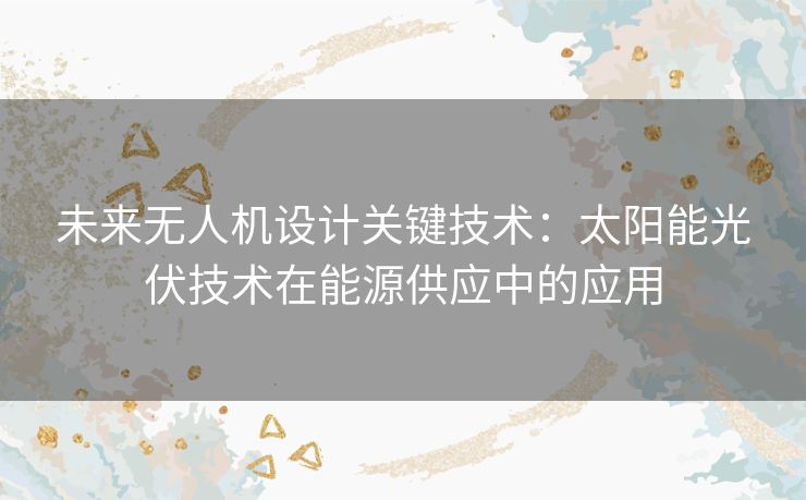 未来无人机设计关键技术：太阳能光伏技术在能源供应中的应用