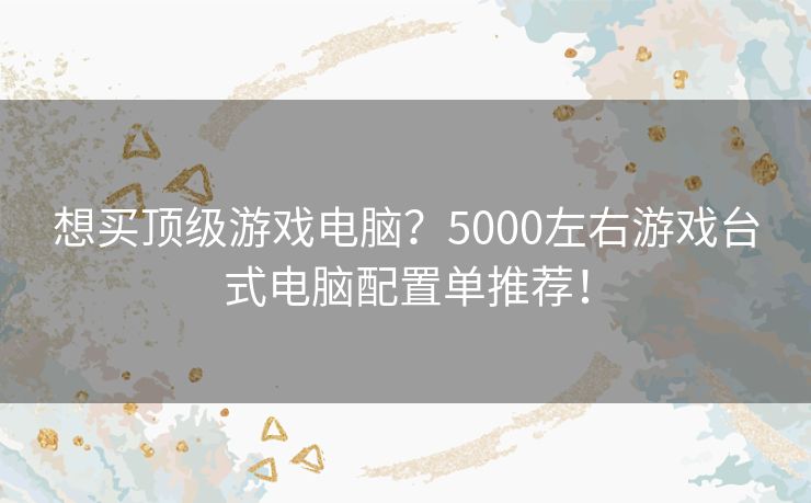 想买顶级游戏电脑？5000左右游戏台式电脑配置单推荐！