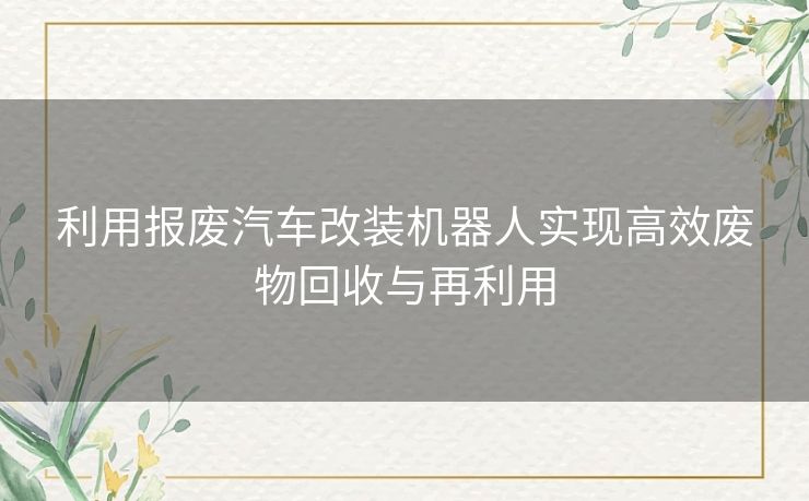 利用报废汽车改装机器人实现高效废物回收与再利用