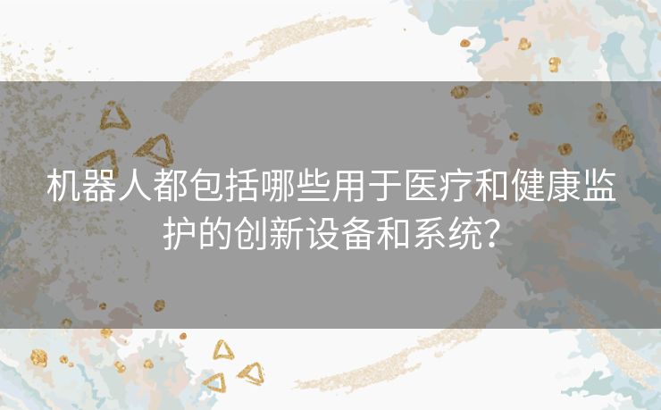 机器人都包括哪些用于医疗和健康监护的创新设备和系统？