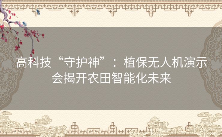 高科技“守护神”：植保无人机演示会揭开农田智能化未来