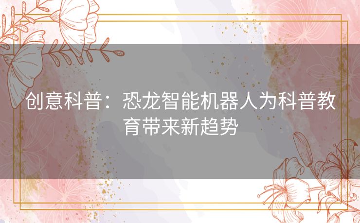 创意科普：恐龙智能机器人为科普教育带来新趋势