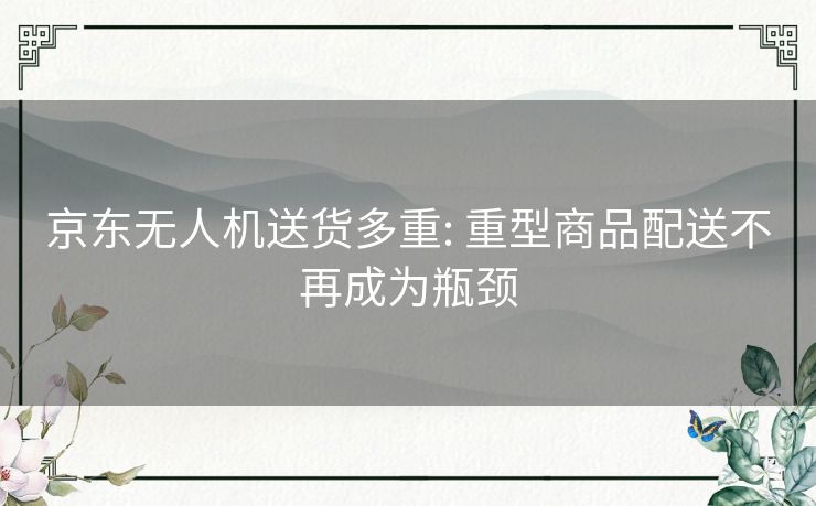 京东无人机送货多重: 重型商品配送不再成为瓶颈