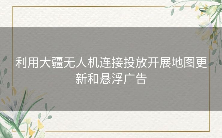 利用大疆无人机连接投放开展地图更新和悬浮广告