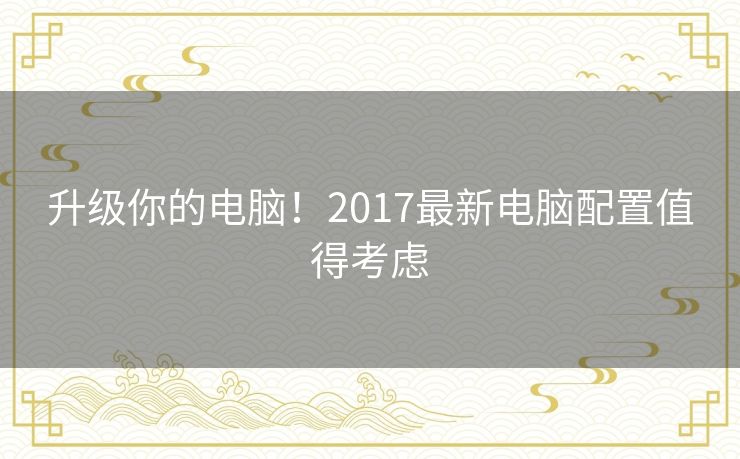 升级你的电脑！2017最新电脑配置值得考虑