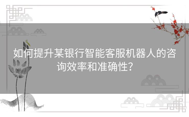 如何提升某银行智能客服机器人的咨询效率和准确性？