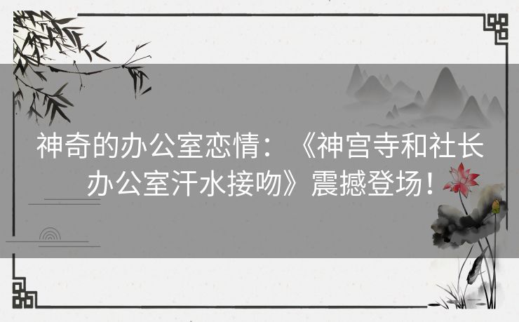 神奇的办公室恋情：《神宫寺和社长办公室汗水接吻》震撼登场！