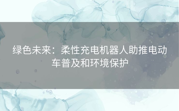 绿色未来：柔性充电机器人助推电动车普及和环境保护