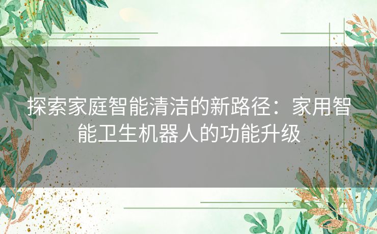 探索家庭智能清洁的新路径：家用智能卫生机器人的功能升级