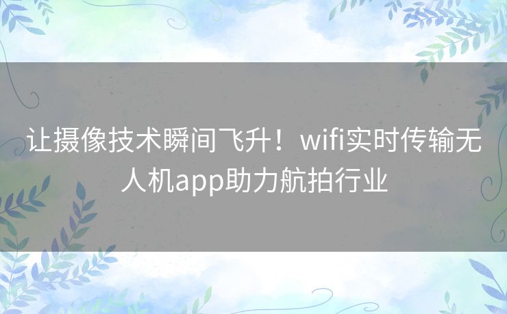 让摄像技术瞬间飞升！wifi实时传输无人机app助力航拍行业