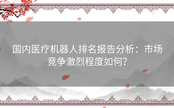 国内医疗机器人排名报告分析：市场竞争激烈程度如何？