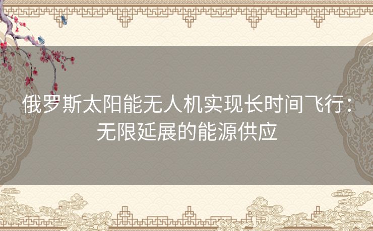 俄罗斯太阳能无人机实现长时间飞行：无限延展的能源供应