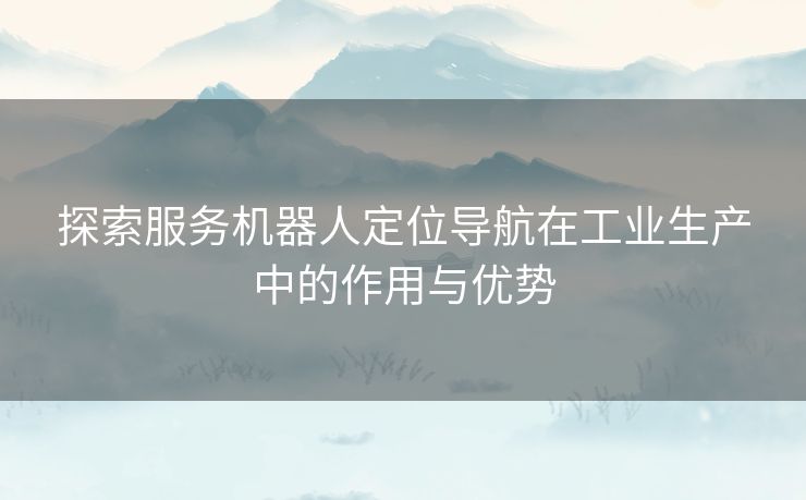 探索服务机器人定位导航在工业生产中的作用与优势