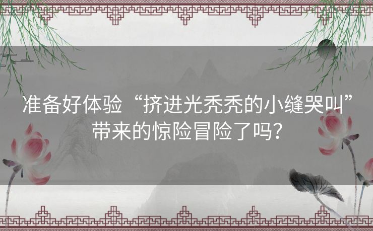 准备好体验“挤进光秃秃的小缝哭叫”带来的惊险冒险了吗？