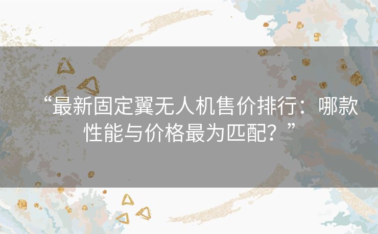 “最新固定翼无人机售价排行：哪款性能与价格最为匹配？”