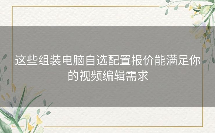 这些组装电脑自选配置报价能满足你的视频编辑需求