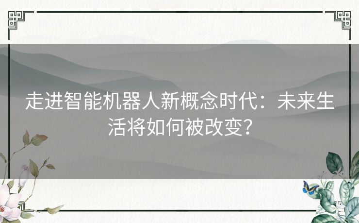 走进智能机器人新概念时代：未来生活将如何被改变？