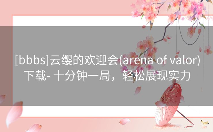 [bbbs]云缨的欢迎会(arena of valor)下载- 十分钟一局，轻松展现实力