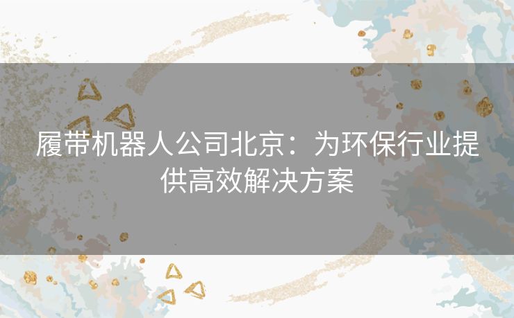 履带机器人公司北京：为环保行业提供高效解决方案