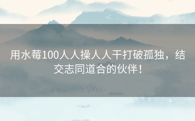 用水莓100人人操人人干打破孤独，结交志同道合的伙伴！