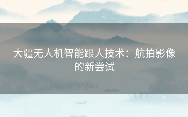 大疆无人机智能跟人技术：航拍影像的新尝试