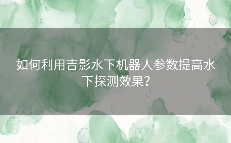 如何利用吉影水下机器人参数提高水下探测效果？