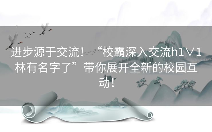 进步源于交流！“校霸深入交流h1∨1林有名字了”带你展开全新的校园互动！