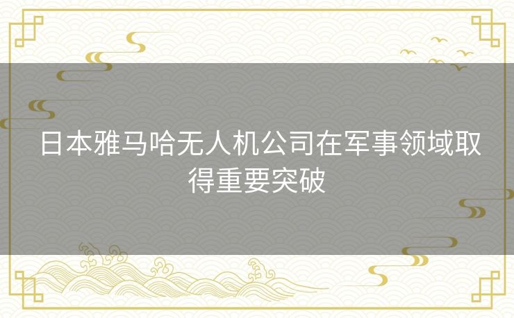 日本雅马哈无人机公司在军事领域取得重要突破