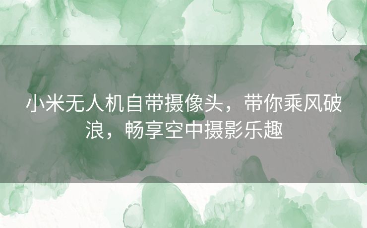 小米无人机自带摄像头，带你乘风破浪，畅享空中摄影乐趣