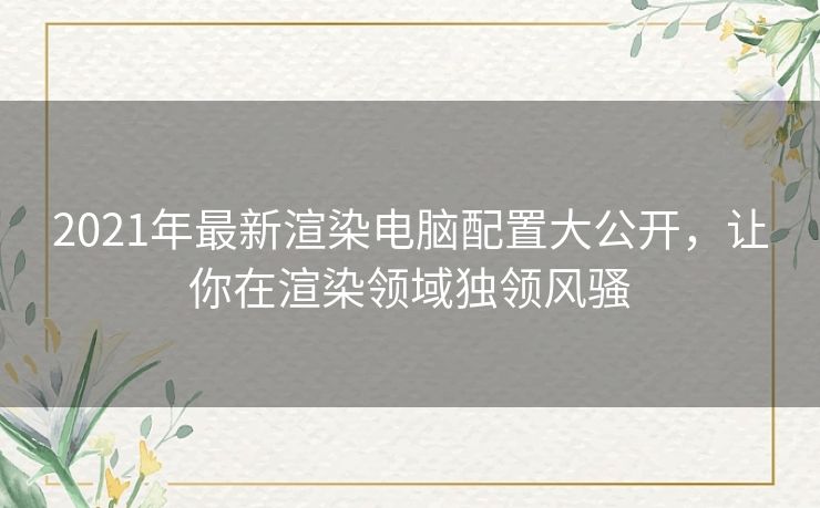 2021年最新渲染电脑配置大公开，让你在渲染领域独领风骚