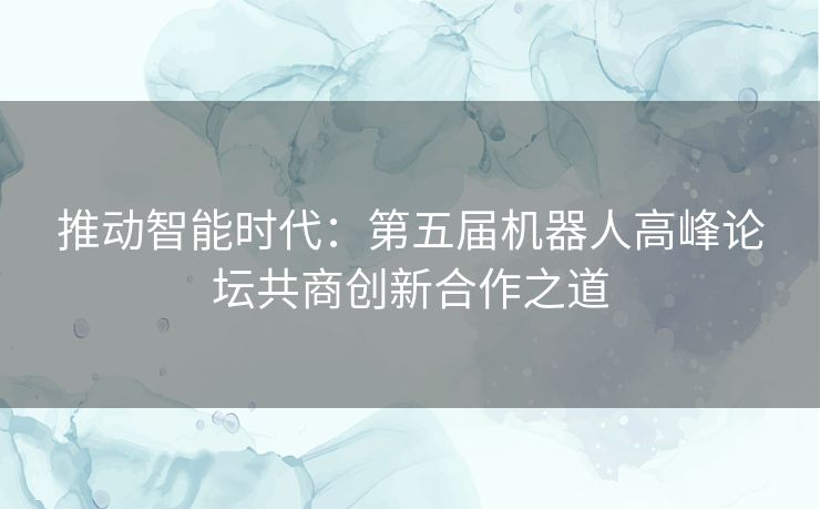 推动智能时代：第五届机器人高峰论坛共商创新合作之道