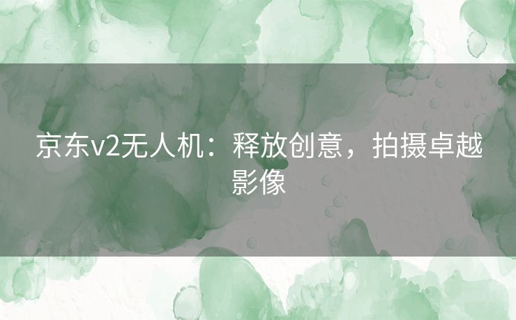 京东v2无人机：释放创意，拍摄卓越影像