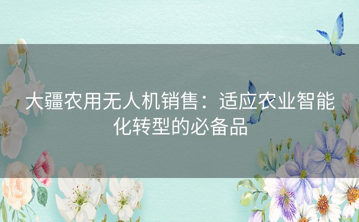 大疆农用无人机销售：适应农业智能化转型的必备品