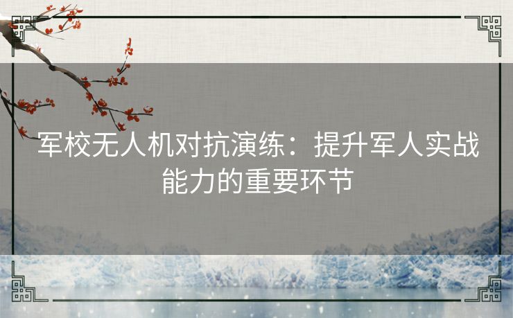 军校无人机对抗演练：提升军人实战能力的重要环节