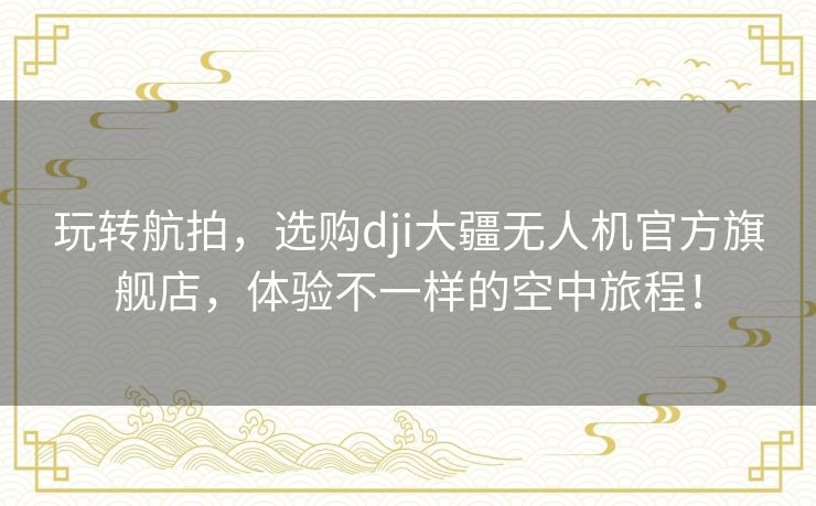 玩转航拍，选购dji大疆无人机官方旗舰店，体验不一样的空中旅程！