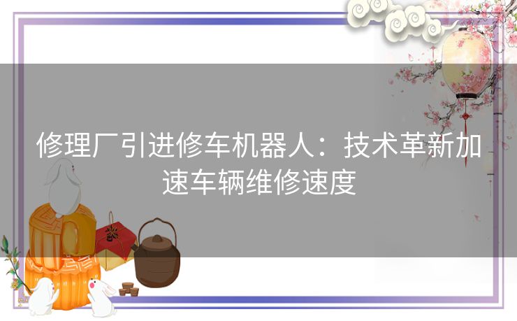 修理厂引进修车机器人：技术革新加速车辆维修速度