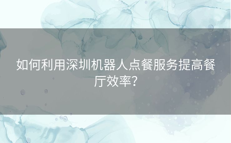 如何利用深圳机器人点餐服务提高餐厅效率？