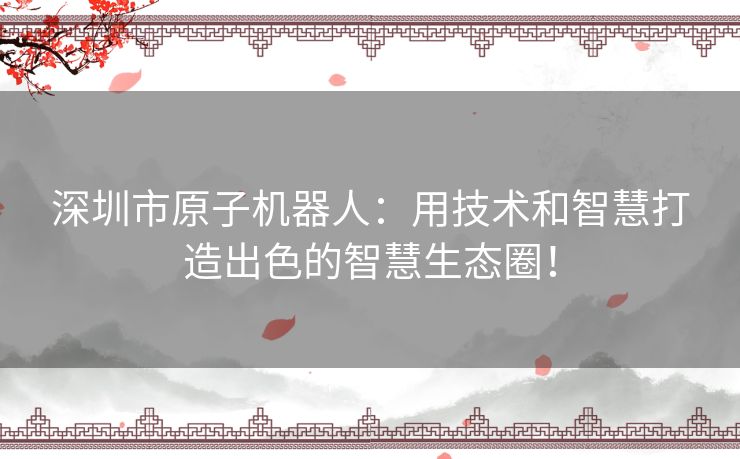 深圳市原子机器人：用技术和智慧打造出色的智慧生态圈！